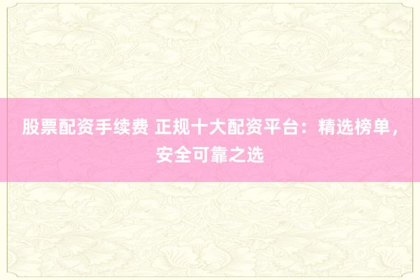 股票配资手续费 正规十大配资平台：精选榜单，安全可靠之选