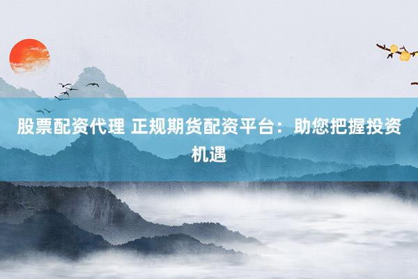 股票配资代理 正规期货配资平台：助您把握投资机遇