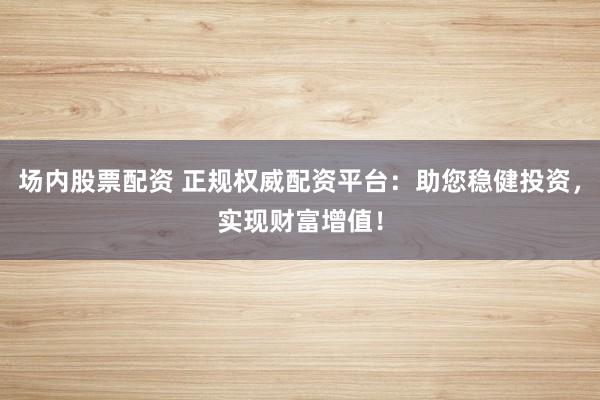 场内股票配资 正规权威配资平台：助您稳健投资，实现财富增值！
