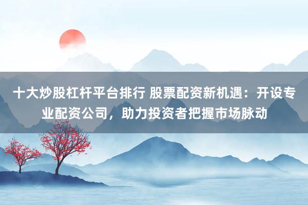 十大炒股杠杆平台排行 股票配资新机遇：开设专业配资公司，助力投资者把握市场脉动