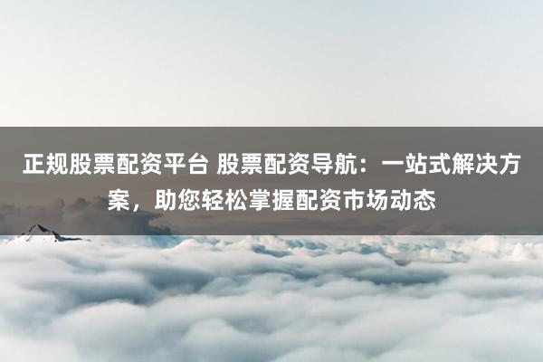 正规股票配资平台 股票配资导航:一站式解决方案,助您轻松掌握配资市场动态