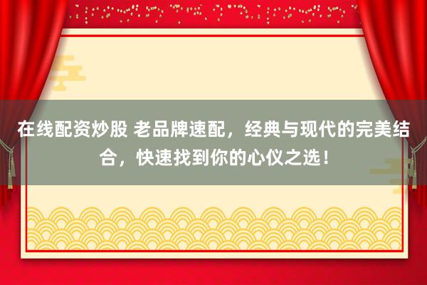 在线配资炒股 老品牌速配,经典与现代的完美结合,快速找到你的心仪之选!