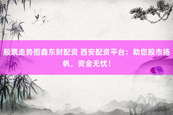 股票走势图鑫东财配资 西安配资平台：助您股市扬帆，资金无忧！