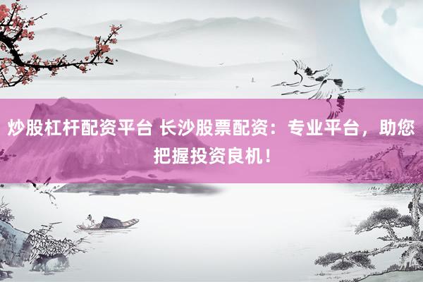 炒股杠杆配资平台 长沙股票配资：专业平台，助您把握投资良机！