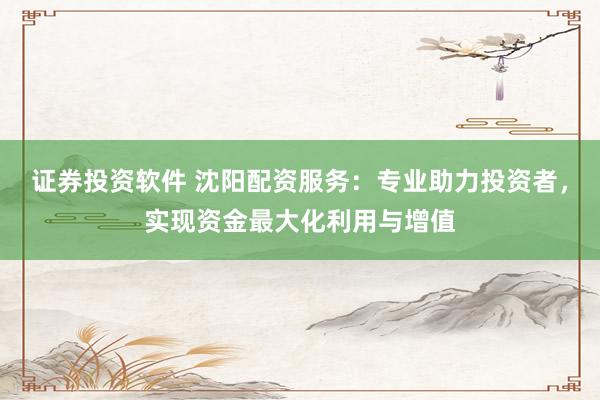 证券投资软件 沈阳配资服务：专业助力投资者，实现资金最大化利用与增值
