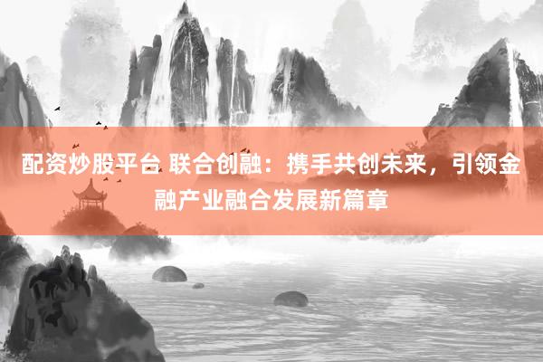 配资炒股平台 联合创融：携手共创未来，引领金融产业融合发展新篇章