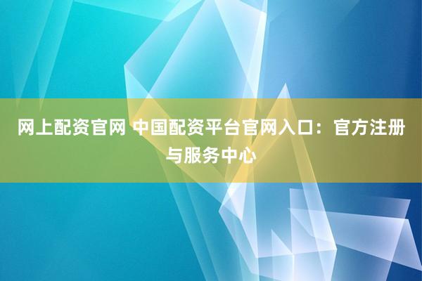 网上配资官网 中国配资平台官网入口：官方注册与服务中心