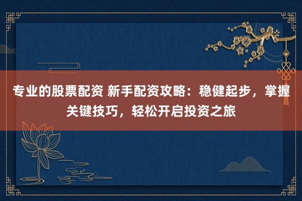 专业的股票配资 新手配资攻略：稳健起步，掌握关键技巧，轻松开启投资之旅