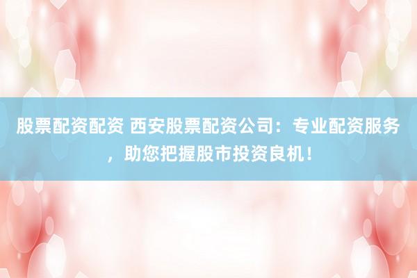 股票配资配资 西安股票配资公司:专业配资服务,助您把握股市投资良机!