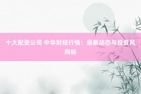 十大配资公司 中华财经行情：最新动态与投资风向标