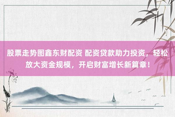 股票走势图鑫东财配资 配资贷款助力投资，轻松放大资金规模，开启财富增长新篇章！