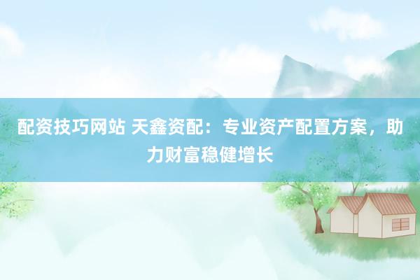 配资技巧网站 天鑫资配：专业资产配置方案，助力财富稳健增长