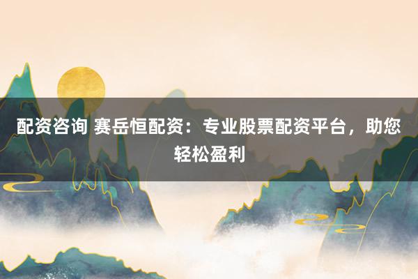 配资咨询 赛岳恒配资：专业股票配资平台，助您轻松盈利