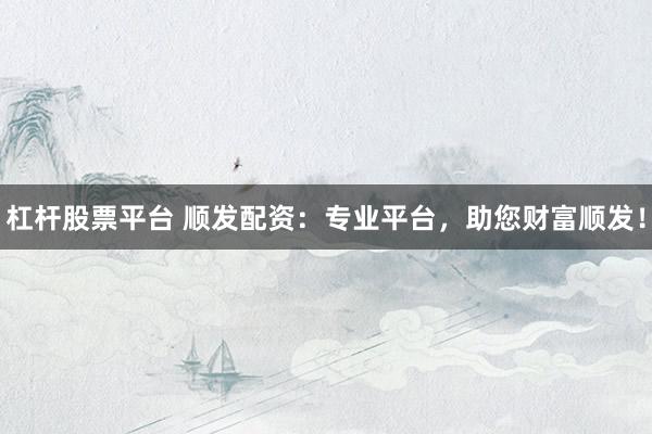 杠杆股票平台 顺发配资：专业平台，助您财富顺发！