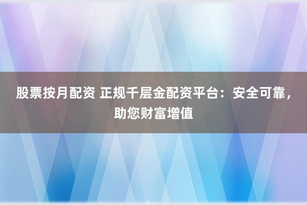 股票按月配资 正规千层金配资平台：安全可靠，助您财富增值