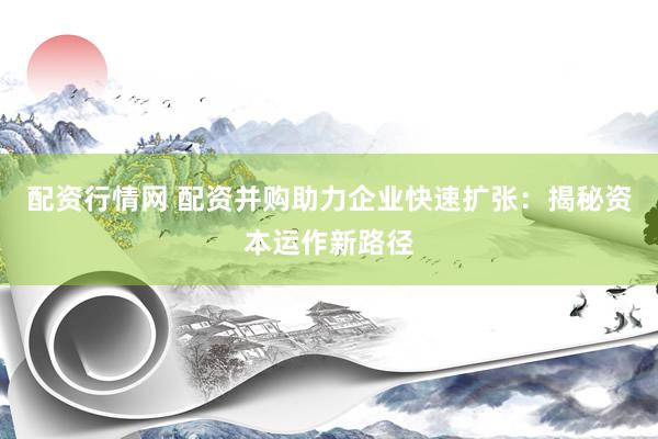 配资行情网 配资并购助力企业快速扩张：揭秘资本运作新路径