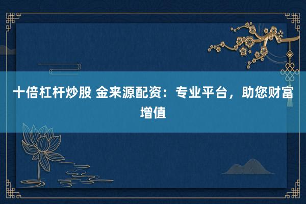 十倍杠杆炒股 金来源配资：专业平台，助您财富增值