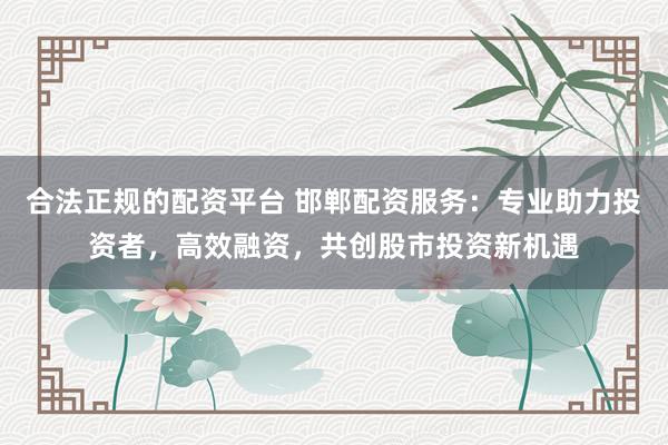 合法正规的配资平台 邯郸配资服务：专业助力投资者，高效融资，共创股市投资新机遇