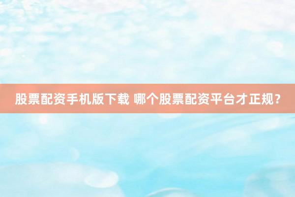股票配资手机版下载 哪个股票配资平台才正规?