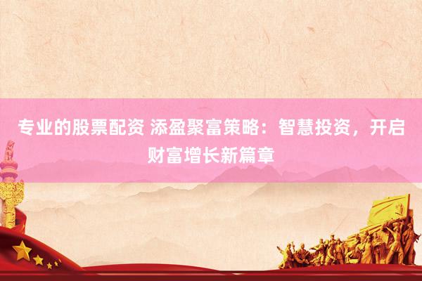 专业的股票配资 添盈聚富策略：智慧投资，开启财富增长新篇章