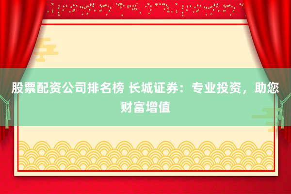 股票配资公司排名榜 长城证券：专业投资，助您财富增值