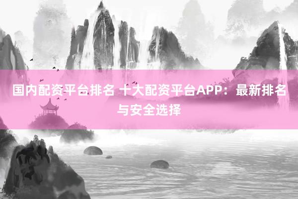 国内配资平台排名 十大配资平台APP:最新排名与安全选择