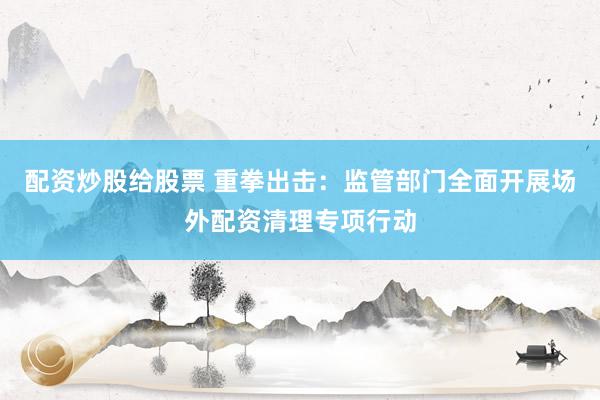 配资炒股给股票 重拳出击：监管部门全面开展场外配资清理专项行动