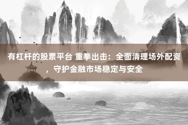 有杠杆的股票平台 重拳出击：全面清理场外配资，守护金融市场稳定与安全