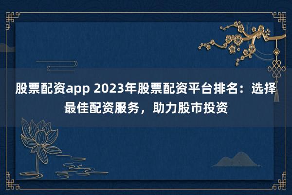 股票配资app 2023年股票配资平台排名：选择最佳配资服务，助力股市投资