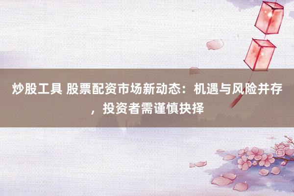 炒股工具 股票配资市场新动态：机遇与风险并存，投资者需谨慎抉择