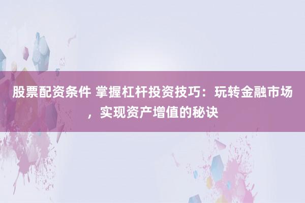 股票配资条件 掌握杠杆投资技巧：玩转金融市场，实现资产增值的秘诀