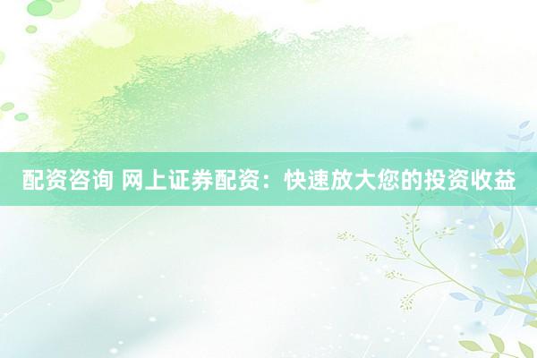 配资咨询 网上证券配资:快速放大您的投资收益