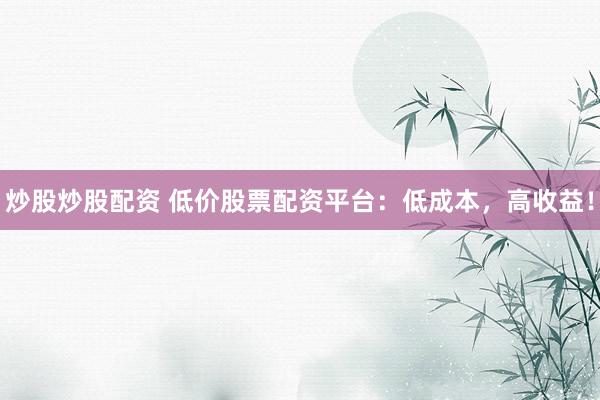 炒股炒股配资 低价股票配资平台：低成本，高收益！