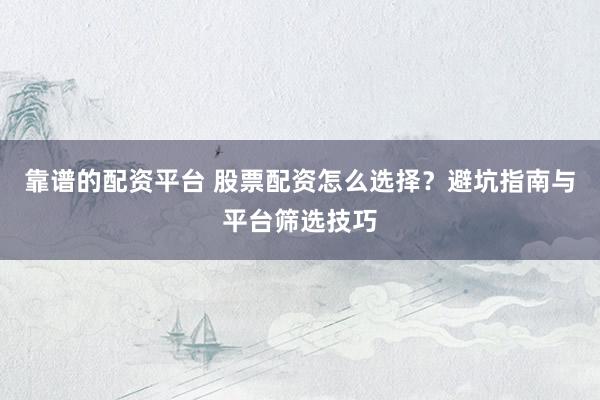 靠谱的配资平台 股票配资怎么选择？避坑指南与平台筛选技巧