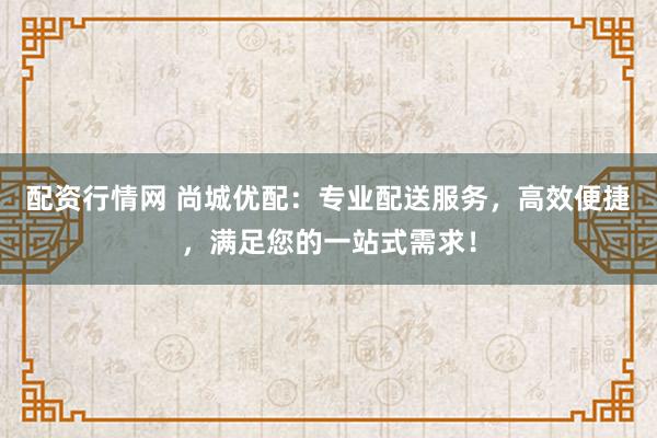 配资行情网 尚城优配：专业配送服务，高效便捷，满足您的一站式需求！