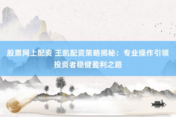 股票网上配资 王凯配资策略揭秘：专业操作引领投资者稳健盈利之路