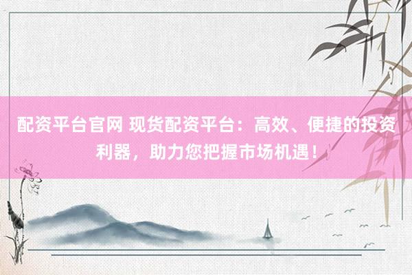 配资平台官网 现货配资平台：高效、便捷的投资利器，助力您把握市场机遇！