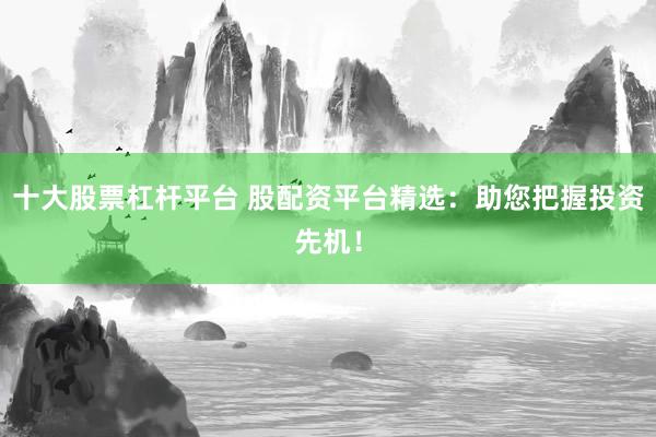 十大股票杠杆平台 股配资平台精选：助您把握投资先机！