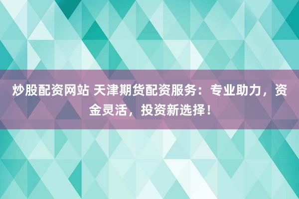 炒股配资网站 天津期货配资服务：专业助力，资金灵活，投资新选择！