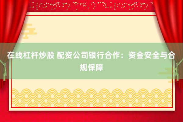 在线杠杆炒股 配资公司银行合作：资金安全与合规保障