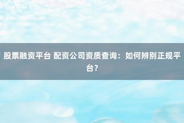 股票融资平台 配资公司资质查询：如何辨别正规平台？