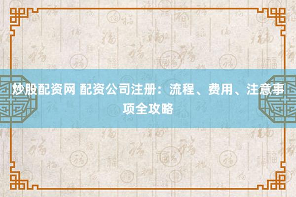 炒股配资网 配资公司注册：流程、费用、注意事项全攻略