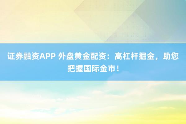 证券融资APP 外盘黄金配资：高杠杆掘金，助您把握国际金市！