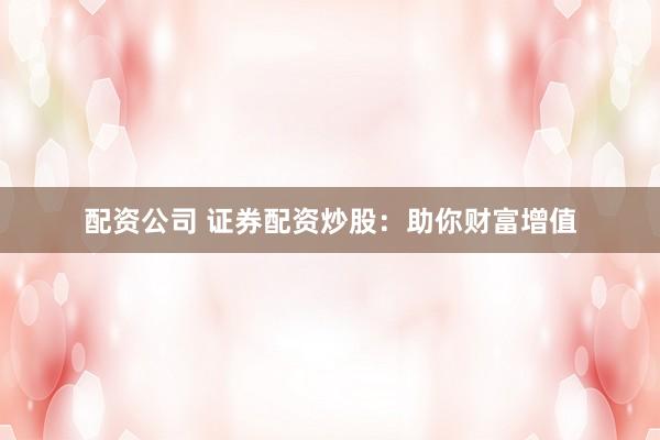 配资公司 证券配资炒股：助你财富增值