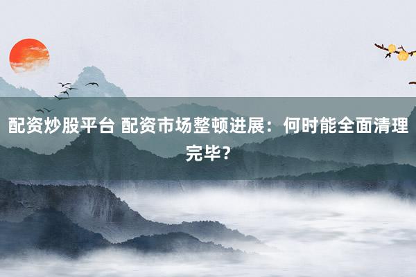 配资炒股平台 配资市场整顿进展：何时能全面清理完毕？