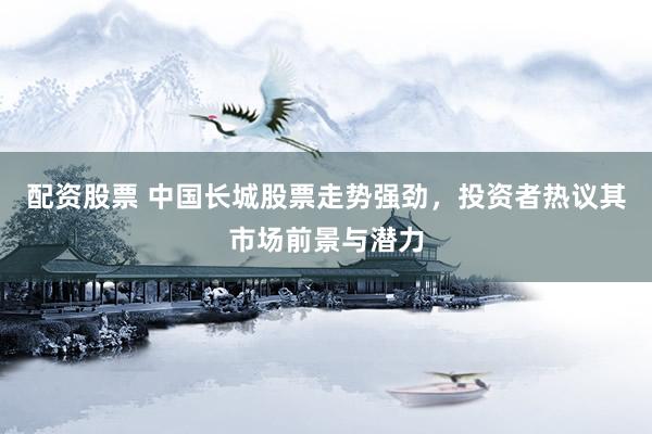 配资股票 中国长城股票走势强劲，投资者热议其市场前景与潜力