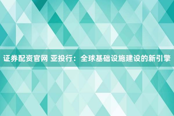 证券配资官网 亚投行：全球基础设施建设的新引擎