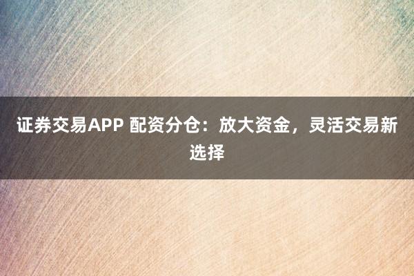 证券交易APP 配资分仓：放大资金，灵活交易新选择