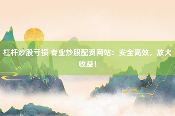 杠杆炒股亏损 专业炒股配资网站：安全高效，放大收益！