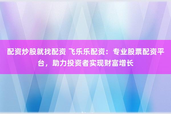 配资炒股就找配资 飞乐乐配资：专业股票配资平台，助力投资者实现财富增长